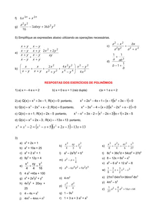 f)   6 x 3n + x 2n

     a 2x 2
g)                 − 3abxy + 36b 2 y 2
          16

5) Simplifique as expressões abaixo utilizando as operações necessárias.

                                                                                                      a2 − x 2                        bx
   x      +y x −y                                                                            c)                               ÷
   x
             −
          − y x + y 2x 2 + 2y 2
                                                                                                          a 2b 2                  a2 + x 2
a)                  .
   x      +y x −y       xy                                                                            1               1
             +                                                                                                +
   x      −y x +y                                                                                     a           ab 3
                                                                                             d)
                                                                                                                          1
    x     x     2x 2     4x 2y 2                            x2 −y2                                  b −1 +
b)     +     +         +                                   .                                                            b
   x −y x + y x 2 + y 2 x 4 −y 4                            4x 2
                                                           


                              RESPOSTAS DOS EXERCÍCIOS DE POLINÔMIOS

1) a) x = - 4 e x = 2               b) x = 0 e x = 1 (raiz dupla)                     c)x = 1 e x = 2


2) a) Q( x ) = x 2 + 3 x − 1 ; R( x ) = 0 portanto,                                                   (
                                                                 x 3 + 2x 2 − 4 x + 1 = (x − 1) x 2 + 3 x − 1 + 0                 )
b) Q( x ) = x 3 − 2x 2 + x − 2 ; R( x ) = 0 portanto,                                         (
                                                                    x 4 − 3 x 2 − 4 = (x + 2) x 3 − 2x 2 + x − 2 + 0                  )
c) Q( x ) = x + 1; R( x ) = 2x − 5 portanto,                                      (                       )
                                                           x 3 − x 2 + 3 x − 2 = x 2 − 2x + 3 (x + 1) + 2x − 5

d) Q( x ) = x 2 + 2x − 3 ; R( x ) = −13 x + 13 portanto,

                          (        )(              )
x 4 + x 3 − 2 = x 2 − x + 5 x 2 + 2 x − 3 − 13 x + 13

3)
     a) x2 + 2x + 1                           x2       xy       y2                           x3           x 2s            xs 2        s3
                                         k)        −        +                           s)            +               +           +
     b) a2 + 10a + 25                          4       3        9                             8               4            6          27
               4      2                        4        2 2          4
     c) a + 2 a + 1                      l)   a – 2a b + b                              t)   8c + 36c d + 54cd2 + 27d3
                                                                                                  3               2


     d) 9y2 + 12y + 4                                       1                           u) 8 – 12x + 6x2 – x3
                                         m) a 2 − a +
                                                            4                           v) a6 – 6 a4 + 12 a2 – 8
        x 2 xy y 2
     e)    +  +
        4    4 16                        n) a 6 − 6a 4 b 2 + 9a 2b 4                         1 3   3
                                                                                        w)    − s + s2 −s3
                                                                                             8 4   2
     f)    4 a2 +40a + 100
     g) x4 + 2x2y2 + y4                  o) 4-m2                                        x) 27m3-54m2n+36mn2-8n3
                                                                                        y) 4m2 – b2
     h) 4x2y2 + 20xy +                        c2       d2
                                         p)        −
                                               9       4                                     1 3 4 2
           25                                                                           z)      a + a + 16a + 64
                                                                                             27    3
     i)    4 – 4s + s2                   q) 1 – 9v2
     j)    4m2 – 4mn + n2                r) 1 + 3 a + 3 a2 + a3
 