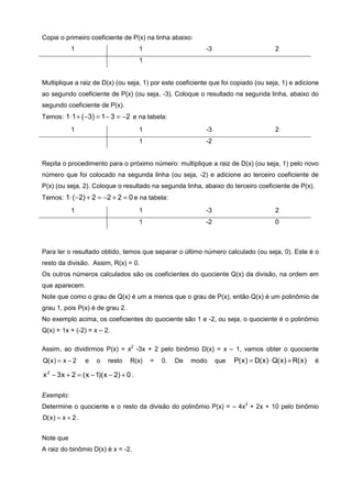 Copie o primeiro coeficiente de P(x) na linha abaixo:
            1                            1                    -3                           2
                                         1


Multiplique a raiz de D(x) (ou seja, 1) por este coeficiente que foi copiado (ou seja, 1) e adicione
ao segundo coeficiente de P(x) (ou seja, -3). Coloque o resultado na segunda linha, abaixo do
segundo coeficiente de P(x).
Temos: 1⋅ 1 + ( −3) = 1 − 3 = −2 e na tabela:
            1                            1                    -3                           2
                                         1                    -2


Repita o procedimento para o próximo número: multiplique a raiz de D(x) (ou seja, 1) pelo novo
número que foi colocado na segunda linha (ou seja, -2) e adicione ao terceiro coeficiente de
P(x) (ou seja, 2). Coloque o resultado na segunda linha, abaixo do terceiro coeficiente de P(x).
Temos: 1⋅ ( −2) + 2 = −2 + 2 = 0 e na tabela:
            1                            1                    -3                           2
                                         1                    -2                           0



Para ler o resultado obtido, temos que separar o último número calculado (ou seja, 0). Este é o
resto da divisão. Assim, R(x) = 0.
Os outros números calculados são os coeficientes do quociente Q(x) da divisão, na ordem em
que aparecem.
Note que como o grau de Q(x) é um a menos que o grau de P(x), então Q(x) é um polinômio de
grau 1, pois P(x) é de grau 2.
No exemplo acima, os coeficientes do quociente são 1 e -2, ou seja, o quociente é o polinômio
Q(x) = 1x + (-2) = x – 2.

Assim, ao dividirmos P(x) = x2 -3x + 2 pelo binômio D(x) = x – 1, vamos obter o quociente
Q( x ) = x − 2     e   o   resto    R(x)     =   0.   De   modo    que   P( x ) = D( x ) ⋅ Q( x ) + R( x )   é

x 2 − 3 x + 2 = ( x − 1)( x − 2) + 0 .

Exemplo:
Determine o quociente e o resto da divisão do polinômio P(x) = – 4x3 + 2x + 10 pelo binômio
D( x ) = x + 2 .


Note que
A raiz do binômio D(x) é x = -2.
 