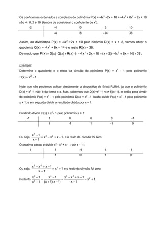 Os coeficientes ordenados e completos do polinômio P(x) = -4x3 +2x + 10 = -4x3 + 0x2 + 2x + 10
são -4, 0, 2 e 10 (lembre de considerar o coeficiente de x2).
         -2                    -4                  0                    2                    10
                               -4                  8                   -14                   38

Assim, ao dividirmos P(x) = -4x3 +2x + 10 pelo binômio D(x) = x + 2, vamos obter o
quociente Q(x) = -4x2 + 8x – 14 e o resto R(x) = 38.
De modo que P( x ) = D( x ) ⋅ Q( x ) + R( x ) é − 4 x 3 + 2x + 10 = ( x + 2)( −4 x 2 + 8 x − 14 ) + 38 .


Exemplo:
Determine o quociente e o resto da divisão do polinômio P(x) = x4 - 1 pelo polinômio

D( x ) = x 2 − 1 .


Note que não podemos aplicar diretamente o dispositivo de Briott-Ruffini, já que o polinômio
D(x) = x2 -1 não é da forma x-a. Mas, sabemos que D(x)=x2 –1=(x+1)(x–1), e então para dividir
do polinômio P(x) = x4 - 1 pelo polinômio D(x) = x2 –1, basta dividir P(x) = x4 –1 pelo polinômio
x + 1, e em seguida dividir o resultado obtido por x – 1.


Dividindo dividir P(x) = x4 - 1 pelo polinômio x + 1:
       -1                 1               0                 0                0                 -1
                          1               -1                1                -1                  0


         x4 −1
Ou seja,       = x 3 − x 2 + x − 1 , e o resto da divisão foi zero.
         x +1
O próximo passo é dividir x3 - x2 + x - 1 por x – 1:
         1                     1                  -1                    1                    -1
                               1                   0                    1                    0


         x3 − x2 + x −1
Ou seja,                = x 2 + 1 e o resto da divisão foi zero.
              x −1
              x4 −1      x4 −1         x3 − x2 + x −1
Portanto            =                =                = x 2 + 1.
              x − 1 ( x + 1)( x − 1)
               2
                                            x −1
 