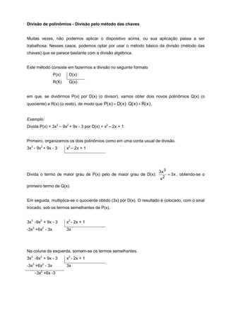 Divisão de polinômios - Divisão pelo método das chaves


Muitas vezes, não podemos aplicar o dispositivo acima, ou sua aplicação passa a ser
trabalhosa. Nesses casos, podemos optar por usar o método básico da divisão (método das
chaves) que se parece bastante com a divisão algébrica.


Este método consiste em fazermos a divisão no seguinte formato
                 P(x)    D(x)
                 R(X)    Q(x)


em que, se dividirmos P(x) por D(x) (o divisor), vamos obter dois novos polinômios Q(x) (o
quociente) e R(x) (o resto), de modo que P( x ) = D( x ) ⋅ Q( x ) + R( x ) .


Exemplo:
Divida P(x) = 3x3 – 9x2 + 9x - 3 por D(x) = x2 – 2x + 1.


Primeiro, organizamos os dois polinômios como em uma conta usual de divisão.
3x3 - 9x2 + 9x - 3      x2 – 2x + 1




                                                                               3x 3
Divida o termo de maior grau de P(x) pelo de maior grau de D(x):                      = 3 x , obtendo-se o
                                                                               x2
primeiro termo de Q(x).


Em seguida, multiplica-se o quociente obtido (3x) por D(x). O resultado é colocado, com o sinal
trocado, sob os termos semelhantes de P(x).


3x3 -9x2 + 9x - 3       x2 - 2x + 1
-3x3 +6x2 - 3x          3x




Na coluna da esquerda, somam-se os termos semelhantes.
3x3 -9x2 + 9x - 3       x2 - 2x + 1
-3x3 +6x2 - 3x          3x
    -3x2 +6x -3
 