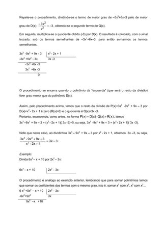 Repete-se o procedimento, dividindo-se o termo de maior grau de –3x2+6x–3 pelo de maior

                 − 3x2
grau de D(x):             = −3 , obtendo-se o segundo termo de Q(x).
                     x2
Em seguida, multiplica-se o quociente obtido (-3) por D(x). O resultado é colocado, com o sinal
trocado, sob os termos semelhantes de –3x2+6x–3, para então somarmos os termos
semelhantes.

3x3 -9x2 + 9x - 3         x2 - 2x + 1
-3x3 +6x2 - 3x            3x -3
    -3x2 +6x -3
    3x2 +6x -3
                 0




O procedimento se encerra quando o polinômio da “esquerda” (que será o resto da divisão)
tiver grau menor que do polinômio D(x).


Assim, pelo procedimento acima, temos que o resto da divisão de P(x)=3x3 -9x2 + 9x – 3 por
D(x)=x2 - 2x + 1 é zero (R(x)=0) e o quociente é Q(x)=3x -3.
Portanto, escrevendo, como antes, na forma P( x ) = D( x ) ⋅ Q( x ) + R( x ) , temos
3x3 –9x2 + 9x – 3 = (x2 - 2x + 1)( 3x -3)+0, ou seja, 3x3 -9x2 + 9x – 3 = (x2 - 2x + 1)( 3x -3).


Note que neste caso, ao dividirmos 3x3 – 9x2 + 9x – 3 por x2 - 2x + 1, obtemos 3x –3, ou seja,

3x 3 - 9x 2 + 9x + 3
                     = 3x − 3 .
     x 2 - 2x + 1


Exemplo:
Divida 6x3 – x + 10 por 2x2 – 3x:


6x3 – x + 10              2x2 – 3x


O procedimento é análogo ao exemplo anterior, lembrando que para somar polinômios temos
que somar os coeficientes dos termos com o mesmo grau, isto é, somar x3 com x3, x2 com x2...
6 x3 +0x2 – x + 10        2x2 – 3x
-6x3+9x2                  3x
     9x2 –x +10
 