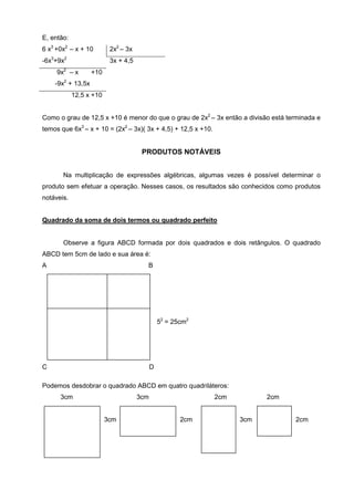 E, então:
6 x3 +0x2 – x + 10        2x2 – 3x
-6x3+9x2                  3x + 4,5
       2
     9x – x       +10
       2
    -9x + 13,5x
            12,5 x +10


Como o grau de 12,5 x +10 é menor do que o grau de 2x2 – 3x então a divisão está terminada e
temos que 6x3 – x + 10 = (2x2 – 3x)( 3x + 4,5) + 12,5 x +10.


                                      PRODUTOS NOTÁVEIS


       Na multiplicação de expressões algébricas, algumas vezes é possível determinar o
produto sem efetuar a operação. Nesses casos, os resultados são conhecidos como produtos
notáveis.


Quadrado da soma de dois termos ou quadrado perfeito


       Observe a figura ABCD formada por dois quadrados e dois retângulos. O quadrado
ABCD tem 5cm de lado e sua área é:
A                                      B




                                               52 = 25cm2




C                                          D

Podemos desdobrar o quadrado ABCD em quatro quadriláteros:
      3cm                            3cm                       2cm         2cm


       333               3cm                          2cm            3cm           2cm
 