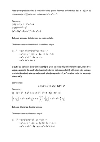 Note que expressão acima é verdadeira visto que se fizermos a distributiva de ( a – b)(a + b)
obteremos (a − b)(a + b) = a 2 − ab + ab − b 2 = a 2 − b 2 .


Exemplos:
(x-2). (x+2)= x2 - 22 = x2 – 4
(x-y) (x+y)=x2 – y2
( x 2 − 1)( x 2 + 1) = ( x 2 )2 − 1 = x 4 − 12


Cubo da soma de dois termos ou cubo perfeito


Observe o desenvolvimento das potências a seguir:


(x+1)3        = (x + 1)2 (x+1)= (x2 +2x +1) (x+1)=
              = x2 .x + x2 .1 + 2x . x + 2x . 1 + 1.x + 1.1=
              = x3 + x2 + 2x2 + 2x + x + 1=
              = x3 + 3x2 + 3x + 1


O cubo da soma de dois termos (a+b)3 é igual ao cubo do primeiro termo (a3), mais três
vezes o produto do quadrado do primeiro termo pelo segundo (+3 a2b), mais três vezes o
produto do primeiro termo pelo quadrado do segundo (+3 ab2), mais o cubo do segundo
termo (+b3).


Escrevemos:
                                        (a + b )3 = a3 + 3 a2b + 3 ab2 + b3
Exemplos:
(2 + x )3 = 2 3 + 3 ⋅ 2 2 ⋅ x + 3 ⋅ 2 ⋅ x 2 + x 3 = 8 + 12 x + 6 x 2 + x 3
          3                                      2     3
   1           2 1         1  1          x 1
x +  = x + 3⋅ x ⋅ + 3⋅ x ⋅  +   = x + x + +
          3                              3   2

   3             3        3 3            3 9


Cubo da diferença de dois termos


Observe o desenvolvimento a seguir:


(x – 1)3 = (x-1)2 (x-1) = (x2 – 2x + 1) (x-1)=
              = x2 .x – x2 .1 – 2x . x – 2x(-1) + 1.x + 1. (-1)=
              = x3 – x2 – 2x2 + 2x + x –1= x3 – 3x2 + 3x -1
 