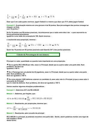Dizer que 3 em cada quatro meninos jogam futebol é o mesmo que dizer que 75 % deles jogam futebol.

Exemplo 2 - A pontuação máxima em uma gincana é de 50 pontos. Que porcentagem dos pontos consegui se
cheguei, ao final,
com 18 pontos ?

Se fiz 18 pontos nos 50 pontos possíveis, reconhecemos que a razão entre eles é de : e para escrevê-la na
forma porcentual precisamos
igualá-la a uma razão de conseqüente 100. Assim teremos :

e resolvendo essa proporção, teremos :




Quem faz 18 pontos em 50 pontos possíveis está fazendo 36 % dos pontos possíveis.


             Cálculo da Porcentagem de um número.


Principal é o valor, quantidade ou quantia mais importante em uma proporção.

   Se eu ganho R$ 3.500,00 por mês, esse é o Principal, desde que eu queira saber uma parte dele. Num
problema, ele deve ser
igualado a 100 %

   Se o Flamengo tem um plantel de 42 jogadores, esse é o Principal, desde que eu queira saber uma parte
dele. Num problema, ele
deve ser igualado a 100 %

  Se numa eleição 3.000 eleitores votaram no candidato A, esse valor não é o Principal, já que o esse valor é
uma parte do Principal
que é o total de eleitores. Num problema, ele deve ser igualado a 100 %

Vamos resolver algumas situações problemáticas :

Exemplo 3 - Determine 45 % de R$ 2.000,00

Método 1 - Sabemos, por frações, que :




Método 2 - Resolvendo, por proporções, teremos que :




Método 3 - Resolvendo, pelo conceito de principal :

R$ 2.000,00 é o principal, já pretendo encontrar uma parte dele . Sendo, assim podemos montar uma regra de
três simples e direta
dessa forma :
 