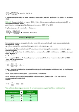 E que descontado ao preço de venda nos dará o preço com o desconta já incluído : R$ 450,00 - R$ 36,00 = R$
414,00

Método 2 - Se o principal são os nossos 100 % e Pedro obtém, na compra à vista, um desconte de 8 % , o
preço de compra será obtido
pela diferença entre o preço original e o desconto, assim: 100 % - 8 % = 92 %

E aplicando a regra de três simples e direta, vem :




                      Fator de Multiplicação.


Normalmente, os donos de estabelecimentos comerciais tem uma facilidade muito grande no cálculo de
porcentagens. Vamos
aprender a regra prática que eles utilizam para serem mais rápidos que nós.

Se, por exemplo, há um acréscimo de 10% a um determinado valor, podemos calcular o novo valor apenas
multiplicando esse
valor por 1,10, que é o fator de multiplicação. Se o acréscimo for de 20%, multiplicamos por 1,20, e assim por
diante. Vejamos o
por quê disso :

Se o principal é 100 % e a ele devo adicionar um aumento de 10 %, ele se transformará em : 100 % + 10 % =
110 %, que escrito na forma
decimal nos daria :




O que o empresário faz é digitar na calculadora o preço do produto e a ele multiplicar o fator de multiplicação
1,1 . Rapidinho né ?

Se ele quiser praticar um desconto, o procedimento é semelhante:

Se ele pretende aplicar um desconto de 12 % numa mercadoria, ele faz :100 % - 12 % = 88 % e que
transformado na forma decimal
nos dá :




Veja na tabela abaixo alguns exemplos de acréscimos e seus respectivos fatores multiplicativos:

                                  Fator de
Acréscimo ou Lucro
                                 Multiplicação
         1%                          1,01
         5%                          1,05
        10 %                         1,10
 
