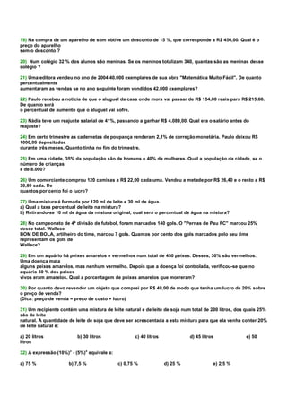 19) Na compra de um aparelho de som obtive um desconto de 15 %, que corresponde a R$ 450,00. Qual é o
preço do aparelho
sem o desconto ?

20) Num colégio 32 % dos alunos são meninas. Se os meninos totalizam 340, quantas são as meninas desse
colégio ?

21) Uma editora vendeu no ano de 2004 40.000 exemplares de sua obra "Matemática Muito Fácil". De quanto
percentualmente
aumentaram as vendas se no ano seguinte foram vendidos 42.000 exemplares?

22) Paulo recebeu a noticia de que o aluguel da casa onde mora vai passar de R$ 154,00 reais para R$ 215,60.
De quanto será
o percentual de aumento que o aluguel vai sofre.

23) Nádia teve um reajuste salarial de 41%, passando a ganhar R$ 4.089,00. Qual era o salário antes do
reajuste?

24) Em certo trimestre as cadernetas de poupança renderam 2,1% de correção monetária. Paulo deixou R$
1000,00 depositados
durante três meses. Quanto tinha no fim do trimestre.

25) Em uma cidade, 35% da população são de homens e 40% de mulheres. Qual a população da cidade, se o
número de crianças
é de 8.000?

26) Um comerciante comprou 120 camisas a R$ 22,00 cada uma. Vendeu a metade por R$ 26,40 e o resto a R$
30,80 cada. De
quantos por cento foi o lucro?

27) Uma mistura é formada por 120 ml de leite e 30 ml de água.
a) Qual a taxa percentual de leite na mistura?
b) Retirando-se 10 ml de água da mistura original, qual será o percentual de água na mistura?

28) No campeonato de 4ª divisão de futebol, foram marcados 140 gols. O "Pernas de Pau FC" marcou 25%
desse total. Wallace
BOM DE BOLA, artilheiro do time, marcou 7 gols. Quantos por cento dos gols marcados pelo seu time
representam os gols de
Wallace?

29) Em um aquário há peixes amarelos e vermelhos num total de 450 peixes. Desses, 30% são vermelhos.
Uma doença mata
alguns peixes amarelos, mas nenhum vermelho. Depois que a doença foi controlada, verificou-se que no
aquário 50 % dos peixes
vivos eram amarelos. Qual a porcentagem de peixes amarelos que morreram?

30) Por quanto devo revender um objeto que comprei por R$ 40,00 de modo que tenha um lucro de 20% sobre
o preço de venda?
(Dica: preço de venda = preço de custo + lucro)

31) Um recipiente contém uma mistura de leite natural e de leite de soja num total de 200 litros, dos quais 25%
são de leite
natural. A quantidade de leite de soja que deve ser acrescentada a esta mistura para que ela venha conter 20%
de leite natural é:

a) 20 litros             b) 30 litros               c) 40 litros             d) 45 litros            e) 50
litros

32) A expressão (10%)2 - (5%)2 equivale a:

a) 75 %               b) 7,5 %               c) 0,75 %             d) 25 %              e) 2,5 %
 