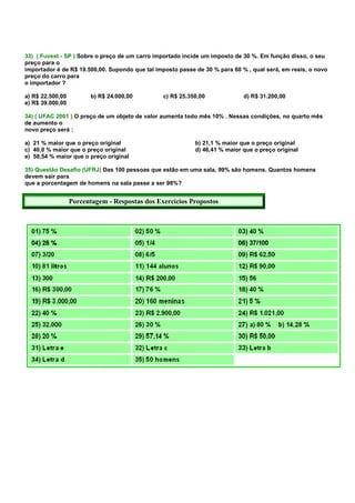 33) ( Fuvest - SP ) Sobre o preço de um carro importado incide um imposto de 30 %. Em função disso, o seu
preço para o
importador é de R$ 19.500,00. Supondo que tal imposto passe de 30 % para 60 % , qual será, em reais, o novo
preço do carro para
o importador ?

a) R$ 22.500,00          b) R$ 24.000,00        c) R$ 25.350,00              d) R$ 31.200,00
e) R$ 39.000,00

34) ( UFAC 2001 ) O preço de um objeto de valor aumenta todo mês 10% . Nessas condições, no quarto mês
de aumento o
novo preço será :

a) 21 % maior que o preço original                          b) 21,1 % maior que o preço original
c) 40,0 % maior que o preço original                        d) 46,41 % maior que o preço original
e) 58,54 % maior que o preço original

35) Questão Desafio (UFRJ) Das 100 pessoas que estão em uma sala, 99% são homens. Quantos homens
devem sair para
que a porcentagem de homens na sala passe a ser 98%?


                  Porcentagem - Respostas dos Exercícios Propostos
 