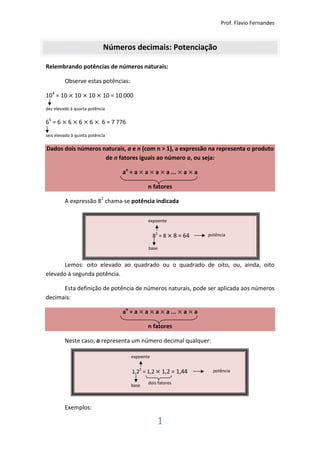 Prof. Flavio Fernandes



                            Números decimais: Potenciação

Relembrando potências de números naturais:

         Observe estas potências:

104 = 10 × 10 × 10 × 10 = 10 000
dez elevado à quarta potência

65 = 6 × 6 × 6 × 6 × 6 = 7 776

seis elevado à quinta potência

Dados dois números naturais, a e n (com n > 1), a expressão na representa o produto
                    de n fatores iguais ao número a, ou seja:

                                 an = a × a × a × a ... × a × a

                                           n fatores

         A expressão 82 chama-se potência indicada

                                           expoente


                                               82 = 8 × 8 = 64    potência

                                           base


      Lemos: oito elevado ao quadrado ou o quadrado de oito, ou, ainda, oito
elevado à segunda potência.

      Esta definição de potência de números naturais, pode ser aplicada aos números
decimais:

                                 an = a × a × a × a ... × a × a

                                           n fatores

         Neste caso, a representa um número decimal qualquer:

                                    expoente


                                    1,22 = 1,2 × 1,2 = 1,44         potência

                                           dois fatores
                                    base



         Exemplos:

                                                1
 