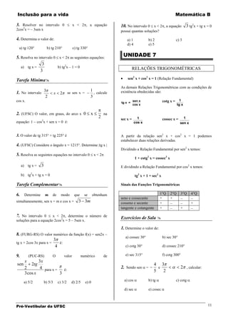 Inclusão para a vida                                                                                                       Matemática B

3. Resolver no intervalo 0                          x < 2 , a equação           10. No intervalo 0 x < 2 , a equação              3 tg2x + tg x = 0
2cos2x = – 3sen x                                                               possui quantas soluções?

4. Determina o valor de:                                                            a) 1            b) 2                   c) 3
                                                                                    d) 4            e) 5
 a) tg 120°                b) tg 210°               c) tg 330°

5. Resolva no intervalo 0 x < 2 as seguintes equações:                           UNIDADE 7
                3
   a) tg x =              b) tg2x – 1 = 0                                                 RELAÇÕES TRIGONOMÉTRICAS
               3

Tarefa Mínima                                                                      sen2 x + cos2 x = 1 (Relação Fundamental)

                                                                                As demais Relações Trigonométricas com as condições de
                                                                  1
1. No intervalo 3                  x    2       se sen x =          , calcule   existência obedecidas são:
                 2                                                3
cos x.                                                                                    sen x                 cotg x =     1
                                                                                tg x =
                                                                                          cos x                            tg x

2. (UFSC) O valor, em graus, do arco x 0                          x        na
                                                                       2        sec x =      1                  cossec x =     1
equação: 1          cos2x + sen x = 0 é:                                                   cos x                             sen x


3. O valor de tg 315° + tg 225° é                                               A partir da relação sen2 x + cos2 x = 1 podemos
                                                                                estabelecer duas relações derivadas.
4. (UFSC) Considere o ângulo x = 1215°. Determine |tg x |
                                                                                Dividindo a Relação Fundamental por sen2 x temos:
5. Resolva as seguintes equações no intervalo 0 x < 2
                                                                                           1 + cotg2 x = cossec2 x
     a)    tg x =     3                                                         E dividindo a Relação Fundamental por cos2 x temos:

     b) tg2x + tg x = 0                                                                    tg2 x + 1 = sec2 x

Tarefa Complementar                                                            Sinais das Funções Trigonométricas

6. Determine              m    de        modo        que     se     obtenham                                1°Q      2°Q      3°Q    4°Q
                                                                                seno e cossecante           +        +
simultaneamente, sen x = m e cos x =                    3 3m                    cosseno e secante           +                        +
                                                                                tangente e cotangente       +                 +

7. No intervalo 0      x < 2 , determine o número de
                                                                                Exercícios de Sala 
soluções para a equação 2cos2x = 5 – 5sen x.

                                                                                1. Determine o valor de:
8. (FURG-RS) O valor numérico da função f(x) = sen2x –
                                                                                  a) cossec 30°                 b) sec 30°
                        3
tg x + 2cos 3x para x =    é:
                         4                                                        c) cotg 30°                   d) cossec 210°

9.          (PUC-RS)           O            valor          numérico        de     e) sec 315°                   f) cotg 300°
          x       3x
sen           2tg                                                                                       4 3
          2        4 para x =                                                   2. Sendo sen =            e                   2 , calcular:
                                é:                                                                      5   2
          3 cos x             3
                                                                                  a) cos            b) tg                  c) cotg
      a) 5/2              b) 5/3       c) 3/2     d) 2/5     e) 0
                                                                                  d) sec            e) cosec



Pré-Vestibular da UFSC                                                                                                                          11
 