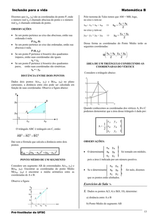 Inclusão para a vida                                                                                    Matemática B

Dizemos que (xp, yp) são as coordenadas do ponto P, onde   Pelo teorema de Tales temos que AM = MB, logo,
o número real xp é chamado abscissa do ponto e o número    no eixo x tem-se:
real yp é chamado ordenada do ponto.                                                      xA xB
                                                           xM xA = xB xM             xM
                                                                                              2
OBSERVAÇÕES                                                no eixo y tem-se:
                                                                                           y A yB
   Se um ponto pertence ao eixo das abscissas, então sua   yM yA = yB yM              yM
   ordenada é nula.                                                                            2
                   P (xp, 0)
   Se um ponto pertence ao eixo das ordenadas, então sua   Dessa forma as coordenadas do Ponto Médio terão as
   abscissa é nula.                                        seguintes coordenadas:
                   P (0, yp)
   Se um ponto P pertence à bissetriz dos quadrantes                                 xA       xB y A        yB
                                                                               M
   ímpares, então suas coordenadas são iguais                                             2             2
                   xp = yp
   Se um ponto P pertence à bissetriz dos quadrantes         ÁREA DE UM TRIÂNGULO CONHECENDO AS
   pares, então suas coordenadas são simétricas.                   COORDENADAS DO VÉRTICE
                   xp = - yp
                                                           Considere o triângulo abaixo:
         DISTÂNCIA ENTRE DOIS PONTOS
                                                            y
Dados dois pontos A(xA, yA) e B(xB, yB) no plano            yB           B
cartesiano, a distância entre eles pode ser calculada em
função de suas coordenadas. Observe a figura abaixo:
                                                            yC                       C

                                                            yA A

                                                                   xA     xB       xC          x
                                                           Quando conhecemos as coordenadas dos vértices A, B e C
                                                           podemos demonstrar que a área desse triângulo é dada por:


                                                                                xA             yA 1
                                                                             1
                                                                          A = . xB             yB 1
    O triângulo ABC é retângulo em C, então:                                 2
                                                                                xC             yC 1
     AB 2       AC 2    BC 2

Daí vem a fórmula que calcula a distância entre dois       OBSERVAÇÕES:
pontos:
                                                                                   xA         yA    1
         d AB          xB   xA   2
                                     yB   yA   2                 O determinante    xB         yB
                                                                                             1 foi tomado em módulo,
                                                                                    xC y C 1
        PONTO MÉDIO DE UM SEGMENTO                               pois a área é indicada por um número positivo.

Considere um segmento AB de extremidades A(x A, yA) e                                     xA       yA   1
B(xB, yB). Encontrar as coordenadas do ponto Médio               Se o determinante        xB       yB   1        for nulo, dizemos
M(xM, yM) é encontrar a média aritmética entre as
coordenadas de A e B.                                                                 xC y C 1
                                                                 que os pontos estão alinhados.
Observe a figura:
                                                           Exercícios de Sala 

                                                           1. Dados os pontos A(3, 6) e B(8, 18), determine:
                                                             a) distância entre A e B

                                                             b) Ponto Médio do segmento AB


Pré-Vestibular da UFSC                                                                                                           13
 