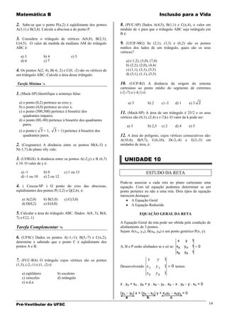 Matemática B                                                                                         Inclusão para a Vida

2. Sabe-se que o ponto P(a,2) é eqüidistante dos pontos         8. (PUC-SP) Dados A(4,5), B(1,1) e C(x,4), o valor em
A(3,1) e B(2,4). Calcule a abscissa a do ponto P.               módulo de x para que o triângulo ABC seja retângulo em
                                                                B é:
3. Considere o triângulo de vértices A(6,8); B(2,3);
C(4,5). O valor da medida da mediana AM do triângulo            9. (UFJF-MG) Se (2,1), (3,3) e (6,2) são os pontos
ABC é:                                                          médios dos lados de um triângulo, quais são os seus
                                                                vértices?
   a) 3             b) 4                 c) 5
   d) 6             c) 7                                              a) (-1,2), (5,0), (7,4)
                                                                      b) (2,2), (2,0), (4,4)
4. Os pontos A(2, 4), B(-6, 2) e C(0, -2) são os vértices de          c) (1,1), (3,1), (5,5)
um triângulo ABC. Calcule a área desse triângulo.                     d) (3,1), (1,1), (3,5)

Tarefa Mínima                                                  10. (UCP-RJ) A distância da origem do sistema
                                                                cartesiano ao ponto médio do segmento de extremos
1. (Mack-SP) Identifique a sentença falsa:                      (-2,-7) e (-4,1) é:

  a) o ponto (0,2) pertence ao eixo y.                                    a) 3          b) 2         c) -3       d) 1          e) 3 2
  b) o ponto (4,0) pertence ao eixo x.
  c) o ponto (500,500) pertence à bissetriz dos                 11. (Mack-SP) A área de um triângulo é 25/2 e os seus
     quadrantes ímpares.                                        vértices são (0,1), (2,4) e (-7,k). O valor de k pode ser:
  d) o ponto (80,-80) pertence à bissetriz dos quadrantes
     pares.                                                           a) 3              b) 2,5       c) 2        d) 4          e) 5
  e) o ponto ( 3 + 1,         3 + 1) pertence à bissetriz dos
     quadrantes pares.                                          12. A área do polígono, cujos vértices consecutivos são:
                                                                A(10,4), B(9,7), C(6,10),                    D(-2,-4)     e     E(3,-5)    em
2. (Cesgranrio) A distância entre os pontos M(4,-5) e           unidades de área, é:
N(-1,7) do plano x0y vale:

3. (UFRGS) A distância entre os pontos A(-2,y) e B (6,7)          UNIDADE 10
é 10. O valor de y é:

   a) -1            b) 0            c) 1 ou 13                                      ESTUDO DA RETA
   d) -1 ou 10      e) 2 ou 12
                                                                Pode-se associar a cada reta no plano cartesiano uma
4. ( Cescea-SP ) O ponto do eixo das abscissas,                 equação. Com tal equação podemos determinar se um
eqüidistantes dos pontos P(-2,2) e Q(2,6), é:                   ponto pertence ou não a uma reta. Dois tipos de equação
                                                                merecem destaque:
    a) A(2,0)       b) B(5,0)       c) C(3,0)                          A Equação Geral
    d) D(0,2)       e) E(4,0)                                          A Equação Reduzida

5. Calcular a área do triângulo ABC. Dados: A(8, 3); B(4,                        EQUAÇÃO GERAL DA RETA
7) e C(2, 1)
                                                                A Equação Geral da reta pode ser obtida pela condição de
Tarefa Complementar                                            alinhamento de 3 pontos.
                                                                Sejam A(xA, yA), B(xB, yB) e um ponto genérico P(x, y).
6. (UFSC) Dados os pontos A(-1,-1); B(5,-7) e C(x,2),
determine x sabendo que o ponto C é eqüidistante dos                                                  x                    y 1
pontos A e B.                                                   A, B e P estão alinhados se e só se: xA                   yA 1        0
                                                                                                     xB                   yB    1

7. (FCC-BA) O triângulo cujos vértices são os pontos                                    x        y     1
(1,3), (-2,-1) e (1, -2) é:                                     Desenvolvendo           xA      yA 1           0 temos:
    a) eqüilátero               b) escaleno                                             xB      yB 1
    c) isósceles                d) retângulo
    e) n.d.a.                                                   x . yA + xA . yB + y . xB            yA . xB     x . yB       y . xA = 0

                                                                (yA       yB) x + (xB        xA) y + xAyB        xByA = 0
                                                                      a                 b                    c
Pré-Vestibular da UFSC                                                                                                                      14
 