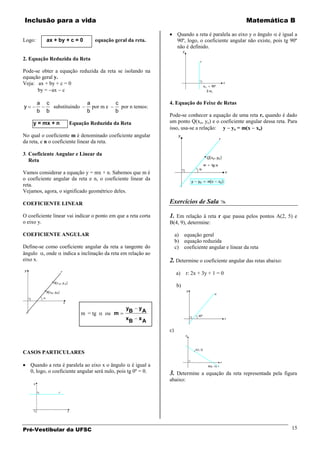 Inclusão para a vida                                                                                  Matemática B

                                                                      Quando a reta é paralela ao eixo y o ângulo é igual a
Logo:       ax + by + c = 0       equação geral da reta.              90º, logo, o coeficiente angular não existe, pois tg 90º
                                                                      não é definido.

2. Equação Reduzida da Reta

Pode-se obter a equação reduzida da reta se isolando na
equação geral y.
Veja: ax + by + c = 0
      by = ax c

        a   c                  a            c                   4. Equação do Feixe de Retas
y             substituindo       por m e      por n temos:
        b   b                  b            b
                                                                Pode-se conhecer a equação de uma reta r, quando é dado
     y = mx + n       Equação Reduzida da Reta                  um ponto Q(xo, yo) e o coeficiente angular dessa reta. Para
                                                                isso, usa-se a relação: y yo = m(x xo)
No qual o coeficiente m é denominado coeficiente angular
da reta, e n o coeficiente linear da reta.

3. Coeficiente Angular e Linear da
   Reta

Vamos considerar a equação y = mx + n. Sabemos que m é
o coeficiente angular da reta e n, o coeficiente linear da
reta.
Vejamos, agora, o significado geométrico deles.

COEFICIENTE LINEAR                                              Exercícios de Sala 

O coeficiente linear vai indicar o ponto em que a reta corta    1. Em relação à reta r que passa pelos pontos A(2, 5) e
o eixo y.                                                       B(4, 9), determine:

COEFICIENTE ANGULAR                                                  a) equação geral
                                                                     b) equação reduzida
Define-se como coeficiente angular da reta a tangente do             c) coeficiente angular e linear da reta
ângulo , onde indica a inclinação da reta em relação ao
eixo x.                                                         2. Determine o coeficiente angular das retas abaixo:
                                                                     a)   r: 2x + 3y + 1 = 0

                                                                     b)



                                                 yB    yA
                             m = tg    ou m
                                                 xB    xA

                                                                c)



CASOS PARTICULARES

    Quando a reta é paralela ao eixo x o ângulo é igual a
    0, logo, o coeficiente angular será nulo, pois tg 0º = 0.   3. Determine a equação da reta representada pela figura
                                                                abaixo:




Pré-Vestibular da UFSC                                                                                                     15
 