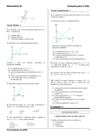 Matemática B                                                                               Inclusão para a Vida

                                                                 Tarefa Complementar 

                                                                 6. A equação da reta que passa pelo ponto (2, 4) e tem
                                                                 coeficiente angular 3.

                                                                 7. Considere as retas r e s indicadas abaixo:

Tarefa Mínima 

1. Em relação à reta r que passa pelos pontos A(1, 2) e
B(2, - 3), determine:

  a) equação geral
  b) equação reduzida
  c) coeficiente angular e linear da reta

2. Considere a reta r indicada pela figura abaixo
                                                                  Determine a soma dos números associados às
                                                                  proposições corretas:

                                                                    01. A equação da reta r é x + 2y – 4 = 0
                                                                    02. A equação da reta s é x – y – 1 = 0
                                                                    04. o ponto de intersecção das retas r e s possui
                                                                       coordenadas (2, 1)
                                                                    08. A reta s passa pelo ponto de coordenadas (6,3)

Assinale a soma          dos    números        associados   às   8. (UFSC) As retas r, dada pela equação 3x - y + 7 = 0,
proposições corretas:                                            e s, dada pela equação 4x - y - 5 = 0, passam pelo
                                                                 ponto P(a,b). O valor de a + b é:
  01. A equação da reta r é y = x – 1
  02. o coeficiente linear da reta r é – 1
  04. o menor ângulo que a reta r determina no eixo x é          9. Calcular a área da região limitada pelas retas y = 5,
     45o                                                         5x + 2y - 95 = 0, x = 0 e y = 0.
  08. a reta r passa pelo ponto de coordenadas (5, 3)
  16. a reta r intercepta o eixo x no ponto de
     coordenadas (1,0)
                                                                 10. (UFPR) No plano cartesiano os pontos A(1, -1),
                                                                 B(3,1), C(3,5) e D(-1, 5) são os vértices de um
3. Determine a equação da reta r indicada abaixo                 quadrado. É correto afirmar que:

                                                                  01. a origen do sistema de coordenadas está no interior
                                                                      do quadrado.
                                                                  02. a reta r que passa por A e B tem coeficiente
                                                                      angular 1/2
                                                                  04. a reta cuja equação é x + y – 4 = 0 contém a
                                                                     diagonal BD do quadrado.
                                                                  08. a reta r do item 04 intercepta o eixo y no ponto
                                                                     (0, -4)
                                                                  16. o centro do quadrado é o ponto (1,3)
4. (FGV-SP) Os pontos A(-1, m) e B(n, 2) pertencem à
reta 2x - 3y = 4. A distância entre A e B é:                       UNIDADE 11

    a) 3            b) 3,25               c) 2 13
    d) 2            e) 9                                                          ESTUDO DA RETA

                                                                        POSIÇÃO RELATIVA ENTRE 2 RETAS
5. (Fac. Moema-SP) O coeficiente linear e angular da
reta 2x    3y + 1 = 0 são, respectivamente:                      No plano cartesiano duas retas r e s podem ser:
                                                                       Concorrentes
    a) 2 e 3                    b) 2/3 e 1
                                                                       Paralelas
    c) 2/3 e 1/3                d) 1/3 e 2/3
                                                                       Coincidentes
    e) n.d.a.
Pré-Vestibular da UFSC                                                                                                      16
 