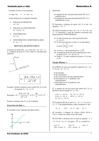Inclusão para a vida                                                                                Matemática B

  Considere as retas r e s de equações:                        Determinar:

   r = m1x + n1      e           s = m2x + n2                   a) a equação da reta s que passa pelo ponto P(3, 5) e é
                                                                   paralela à reta r.
  Assim, podemos ter as seguintes situações:                    b) a equação da reta t que passa pelo ponto P(4, 3) e é
                                                                   perpendicular à reta r.
         PARALELAS DISTINTAS:
         m1 = m2                                               2. Determine a distância do ponto A(2, 3) à reta r de
                                                               equação y = 2x + 5.
         PARALELAS COINCIDENTES:
         m1 = m2 e n1 = n2                                     3. (UFSC) Considere as retas r: kx + 5y -7 = 0 e s: 4x + ky
                                                               -5 = 0. Determine a soma dos números associados à(s)
         CONCORRENTES                                          proposição(ões) VERDADEIRA(S).
         m1 m2
                                                                 01. O valor de k para que a reta r passe pelo ponto
         CONCORRENTES E PERPENDICULARES:                             (1, -2) é 17.
         m1 . m2 = 1                                             02. O valor de k para que as retas r e s se interceptam
                                                                                     7
           DISTÂNCIA DE PONTO À RETA                                 no ponto   0      é 25/7.
                                                                                     5
Considere um ponto P(x0 , y0) e uma reta r: ax + by + c =        04. As retas r e s são paralelas para k = 2 5 .
0, a distância do ponto P a reta r pode ser calculada pela
                                                                 08. A equação geral da reta que é perpendicular à reta s
expressão:
                                                                     no ponto (2,1) é 3x + 4y -10 = 0.
                                                                 16. Sendo k = 0, então a distância do ponto (-1,3) à reta
                                                                     r é 20.

                                                               Tarefa Mínima 

                                                               1. (UFRGS) As retas com equações respectivas 4x + 2y -
                                                               4 = 0 e 4x - 3y + 12 = 0:

                                                                a) são paralelas
                                                                b) são coincidentes
                                                                c) são concorrentes mas não perpendiculares.
                                                                d) interceptam-se no 1º quadrante e são
                                                                   perpendiculares.
                                                                e) interceptam-se no 4º quadrante e são
                                                                   perpendiculares.
Exemplo: Calcular a distância entre o ponto P(4, 3) e a reta
         r de equação 5x + 2y 6 = 0.                           2. A equação da reta que passa pelo ponto P(-3, 5) e é
                                                               paralela à reta de equação 5x + y = 0 é:
                  5.4 2.3 6                     20                 a) 5x + y + 10 = 0      b) – 5x + y + 10 = 0
Resolução:   d                              d        d   4
                         4   2
                                  3   2         5                  c) 5x – y + 10 = 0      d) 5x – y – 10 = 0
                                                                   e) – 5x + y – 10 = 0
Portanto a distância entre P e r é de 4 unidades.
                                                               3. (Cesgranrio-RJ) Se as retas (r) x + 2y + 3 = 0 e (s) ax +
                                                               3y + 2 = 0 são perpendiculares, então o parâmetro a vale:
Exercícios de Sala 
                                                                    a) – 2       b) 2      c) – 6   d) 6     e) – 3
1. Considere a reta r indicada pela figura abaixo:
                                                               4. Considere o triângulo de vértices A(0,0), B(1,4) e
                                                               C(4,1). A altura em relação à base BC mede:

                                                               5. (UEL-PR) A distância entre as retas de equações x - y
                                                               + 2 = 0 e 2x - 2y + k = 0 é igual a 2 se, e somente se:

                                                                 a) k = 0                b) k = 4            c) k = 8
                                                                 d) k = 0 ou k = 8      e) k = -4 ou k = 8


Pré-Vestibular da UFSC                                                                                                     17
 