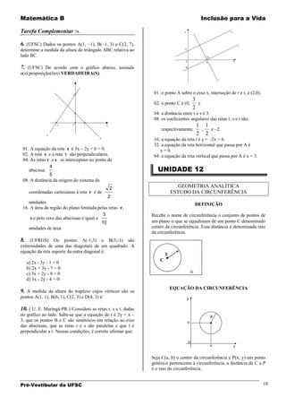 Matemática B                                                                                Inclusão para a Vida

Tarefa Complementar 

6. (UFSC) Dados os pontos A(1, 1), B( 1, 3) e C(2, 7),
determine a medida da altura do triângulo ABC relativa ao
lado BC.

7. (UFSC) De acordo com o gráfico abaixo, assinale
a(s) proposição(ões) VERDADEIRA(S).



                                                               01. o ponto A sobre o eixo x, interseção de r e t, é (2,0).
                                                                                     3
                                                               02. o ponto C é (0,     ).
                                                                                     2
                                                               04. a distância entre r e s é 3.
                                                               08. os coeficientes angulares das retas r, s e t são,
                                                                                      1 1
                                                                   respectivamente,    ,  e –2.
                                                                                      2 2
                                                               16. a equação da reta t é y = –2x + 6.
                                                               32. a equação da reta horizontal que passa por A é
 01. A equação da reta s é 3x – 2y + 6 = 0.                       x = 0.
 02. A reta s e a reta r são perpendiculares.                  64. a equação da reta vertical que passa por A é x = 3.
 04. As retas r e s se interceptam no ponto de

                                                                 UNIDADE 12
               4
    abscissa     .
               5
 08. A distância da origem do sistema de
                                                2                            GEOMETRIA ANALÍTICA
    coordenadas cartesianas à reta r é de                                 ESTUDO DA CIRCUNFERÊNCIA
                                              2
    unidades.                                                                         DEFINIÇÃO
 16. A área da região do plano limitada pelas retas r,
                                            3                 Recebe o nome de circunferência o conjunto de pontos de
     s e pelo eixo das abscissas é igual a
                                           10                 um plano que se equidistam de um ponto C denominado
    unidades de área.                                         centro da circunferência. Essa distância é denominada raio
                                                              da circunferência.
8. (UFRGS) Os pontos A(-1,3) e B(5,-1) são
extremidades de uma das diagonais de um quadrado. A
equação da reta suporte da outra diagonal é:
                                                                      R
                                                                  C
   a) 2x - 3y - 1 = 0
   b) 2x + 3y - 7 = 0
   c) 3x + 2y - 8 = 0
   d) 3x - 2y - 4 = 0
                                                                          EQUAÇÃO DA CIRCUNFERÊNCIA
9. A medida da altura do trapézio cujos vértices são os
pontos A(1, 1), B(6, 1), C(2, 3) e D(4, 3) é:

10. ( U. E. Maringá-PR ) Considere as retas r, s e t, dadas
no gráfico ao lado. Sabe-se que a equação de r é 2y = x –
3, que os pontos B e C são simétricos em relação ao eixo
das abscissas, que as retas r e s são paralelas e que t é
perpendicular a r. Nessas condições, é correto afirmar que:




                                                              Seja C(a, b) o centro da circunferência e P(x, y) um ponto
                                                              genérico pertencente à circunferência, a distância de C a P
                                                              é o raio da circunferência.


Pré-Vestibular da UFSC                                                                                                       18
 