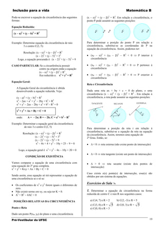 Inclusão para a vida                                                                                     Matemática B

Pode-se escrever a equação da circunferência das seguintes           (x    )2 + (y    )2 = R2. Em relação a circunferência, o
formas:                                                              ponto P pode assumir as seguintes posições:

Equação Reduzida:

 (x     a)2 + (y    b)2 = R2


Exemplo: Determine equação da circunferência de raio                 Para determinar a posição do ponto P em relação a
         3 e centro C(2, 5):                                         circunferência, substitui-se as coordenadas de P na
                                                                     equação da circunferência. Assim, podemos ter:
           Resolução: (x    )2 + (y   )2 = R2
                      (x 2) + (y 5) = 32
                            2         2                                 (xP      )2 + (yP        )2    R2 < 0          P interior à
       Logo, a equação procurada é: (x 2)2 + (y              2
                                                           5) = 9       circunferência

CASO PARTICULAR: Se a circunferência possuir                            (xP      )2 + (yP        )2   R2 = 0        P pertence à
                centro na origem então a equação                        circunferência
                (x     )2 + (y   )2 = R2
                fica reduzida a: x2 + y2 = R2                           (xP      )2 + (yP        )2   R2 > 0           P exterior à
                                                                        circunferência
Equação Geral:
                                                                     Reta e Circunferência
      A Equação Geral da circunferência é obtida
      desenvolvendo a equação reduzida. Veja:                        Dada uma reta ax + by + c = 0 do plano, e uma
                                                                     circunferência (x       )2 + (y    )2 = R2 . Em relação à
      (x a)2 + (y b)2 = R2                                           circunferência, a reta pode assumir as seguintes posições:
      x2 2ax + a2 + y2 2by + b2 = R2
      x2 + y2 2ax 2by + a2 + b2 R2 = 0

      x2 + y2 + Ax + By + C = 0

      onde:        A=   2a; B =    2b; C = a2 + b2 R2

Exemplo: Determinar a equação geral da circunferência
          de raio 3 e centro C(2, 5)
                                                                     Para determinar a posição da reta r em relação à
                               2         2        2                  circunferência, substitui-se a equação da reta na equação
              Resolução: (x  ) + (y    ) =R                          da circunferência. Assim, teremos uma equação do
                        (x 2)2 + (y 5)2 = 32                         2º Grau. Então, se:
                        (x 2)2 + (y 5)2 = 9
                         x2 4x + 4 + y2 10y + 25           9=0            <0     reta externa (não existe ponto de intersecção)

       Logo, a equação geral é x2 + y2       4x       10y + 20 = 0
                                                                          =0     reta tangente (existe um ponto de intersecção)
                CONDIÇÃO DE EXISTÊNCIA

Vamos comparar a equação de uma circunferência com                          > 0        reta secante (existe dois pontos de
uma equação do 2º grau completa.                                        intersecção)
x2 + y2 + Kxy + Ax + By + C = 0
                                                                     Caso exista o(s) ponto(s) de intersecção, esse(s) são
Sendo assim, essa equação só irá representar a equação de            obtidos por um sistema de equações.
uma circunferência se e só se:
                                                                     Exercícios de Sala 
   Os coeficientes de x2 e y2 forem iguais e diferentes de
   zero.
   Não existir termo em xy, ou seja ter K = 0.                       1. Determinar a equação da circunferência na forma
   A2 + B2 4AC > 0                                                   reduzida de centro C e raio R nos seguintes casos:

 POSIÇÕES RELATIVAS DA CIRCUNFERÊNCIA                                   a) C(4, 7) e R = 2       b) C(2, -3) e R = 5
                                                                        c) C(3, 0) e R =     5   d) C(0, 3) e R =      5
Ponto e Reta                                                            e) C(0, 0) e R = 3

Dado um ponto P(xP, yP) do plano e uma circunferência

Pré-Vestibular da UFSC                                                                                                          19
 