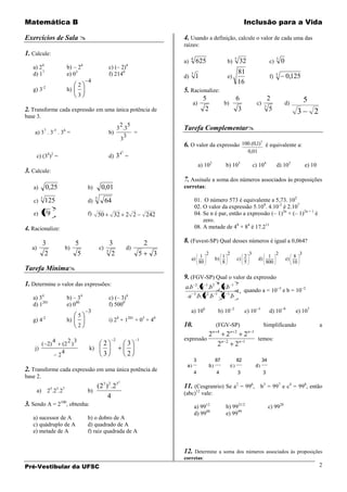 Matemática B                                                                                                                                 Inclusão para a Vida

Exercícios de Sala                                                                    4. Usando a definição, calcule o valor de cada uma das
                                                                                       raízes:
1. Calcule:
                                                                                            4                                       5                                   5
          4                           4                               4
                                                                                       a)        625                       b)            32                        c)       0
   a) 2                    b) – 2                        c) (– 2)
   d) 17                   e) 03                         f) 2140                            3                                           81                              3
                                                                                       d)       1                          e)                                      f)           0,125
                                          4                                                                                             16
                                  2
   g) 3-2                  h)                                                          5. Racionalize:
                                  3
                                                                                               5          6                                                     2                             5
                                                                                           a)          b)                                               c)                      d)
                                                                                                                                                              3
2. Transforme cada expressão em uma única potência de                                           2          3                                                     5                        3       2
base 3.
                                                                  2 5
                                                                 3 .3                  Tarefa Complementar
    a) 37 . 3-5 . 36 =                                   b)           =
                                                                    3
                                                                  3
                                                                                       6. O valor da expressão                               100.(0,1)3 é equivalente a:
                                                                 42                                                                            0,01
     c) (34)2 =                                          d) 3 =
                                                                                                    a) 102                 b) 103                     c) 104            d) 105                e) 10
3. Calcule:
                                                                                       7. Assinale a soma dos números associados às proposições
   a)         0,25                        b)        0,01                               corretas:

   c)
         3
              125                         d)
                                               3
                                                        64                                      01. O número 573 é equivalente a 5,73. 102
                  2                                                                             02. O valor da expressão 5.108. 4.10-2 é 2.107
          4
   e)         9                           f)       50        32 2 2            242              04. Se n é par, então a expressão (– 1)2n + (– 1)2n + 1 é
                                                                                                    zero.
4. Racionalize:                                                                                 08. A metade de 48 + 84 é 17.211

          3                     5                         3                    2       8. (Fuvest-SP) Qual desses números é igual a 0,064?
   a)                      b)                      c)                 d)
                                                        5
           2                     5                         2               5       3                 1
                                                                                                         2
                                                                                                                       1
                                                                                                                           2
                                                                                                                                              2
                                                                                                                                                  3
                                                                                                                                                                   1
                                                                                                                                                                        2
                                                                                                                                                                                      8
                                                                                                                                                                                          3
                                                                                            a)                    b)                    c)               d)                     e)
                                                                                                    80                 8                      5                   800                10
Tarefa Mínima
                                                                                       9. (FGV-SP) Qual o valor da expressão
1. Determine o valor das expressões:                                                   a.b 2 . a 1.b 2 . a.b 1
                                                                                                                  4                 2
                                                                                                                              3                                                               2
                                                                                          3      2    1    1
                                                                                                               , quando a = 10 e b = 10
   a) 34                   b) – 34                       c) (– 3)4                      a .b. a .b . a .b
   d) 1201                 e) 080                        f) 5000
                                          3                                                 a) 106                 b) 10        2
                                                                                                                                              c) 10      3
                                                                                                                                                                   d) 10    9
                                                                                                                                                                                      e) 107
                                  5
   g) 4-2                  h)                            i) 24 + 1201 + 03 + 40
                                  2                                                    10.                        (FGV-SP)                                    Simplificando                           a
                                                                                                              n 4              n 2                n 1
                                                                                                         2                 2                 2
                  4         2 3                              2             1           expressão                       n 2               n 1
                                                                                                                                                         temos:
          ( 2)            (2 )                      2                 3                                            2                2
    j)                                    k)
                          4                         3                 2
                      2
                                                                                                3                 87                82                       34
                                                                                        a)                   b)                c)                       d)
2. Transforme cada expressão em uma única potência de                                           4                 4                     3                     3
base 2.
                                                                 2
                                               (23 ) 2 .23                             11. (Cesgranrio) Se a2 = 996, b3 = 997 e c4 = 998, então
     a)       25.23.27                    b)                                           (abc)12 vale:
                                                    4
3. Sendo A = 2100, obtenha:                                                                     a) 9912                    b) 9921/2                              c) 9928
                                                                                                d) 9988                    e) 9999
   a) sucessor de A                       b) o dobro de A
   c) quádruplo de A                      d) quadrado de A
   e) metade de A                         f) raiz quadrada de A


                                                                                       12. Determine a soma dos números associados às                                                 proposições
                                                                                       corretas:
Pré-Vestibular da UFSC                                                                                                                                                                                2
 