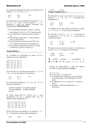 Matemática B                                                                               Inclusão para a Vida

2. A soma das coordenadas do centro da circunferência de          d) 3            e) n.d.a.
equação x2 + y2 - 4x - 6y - 12 = 0, é:                       Tarefa Complementar 
   a) 4            b) 5              c) 6                    6. (Mack-SP) O maior valor inteiro de k, para que a
   d) 7            e) 8                                      equação x2 + y2 + 4x - 6y + k = 0 represente uma
                                                             circunferência, é:
3. (UFSC) Seja C uma circunferência de equação x2 + y2 -
2x -2y -6 = 0, e seja r a reta de equação x + y = 6.               a) 10          b) 12             c) 13
Determine a soma dos números associados à(s)                      d) 15           e) 16
proposição(ões) VERDADEIRA(S).
                                                             7. (UFRGS) O eixo das abscissas determina no círculo
  01. Em coordenadas cartesianas, o centro e o raio da       x2 + y2 - 6x + 4y – 7 = 0 uma corda de comprimento
     circunferência C são (1,1) e 2 2 respectivamente.
  02. A circunferência C limita um círculo cuja área é       8. (FGV-SP) A reta 3x + 4y - 6 = 0 determina na
      8 .                                                    circunferência x2 + y2 - 2x - 4y + 1 = 0 uma corda de
  04. Com relação à posição de C e r, pode-se afirmar        comprimento igual a:
      que C e r são secantes.
  08. A circunferência de centro no ponto (0,0) e raio            a) 3            b)  3             c) 2 3
       2 é tangente externamente à circunferência C.              d) 6            e) 2 2
  16. Com relação à posição do ponto P(2,3) e C, pode-
     se afirmar que o ponto P é exterior à C.                9. Calcule a área do círculo de centro (2, 5) sabendo que
                                                             a reta 3x + 4y - 6 = 0 é tangente a circunferência.
Tarefa Mínima 
                                                                   a) 16          b) 4              c) 2
1. A equação da circunferência de centro C(-2,2) e                 d) 32          e) n.d.a.
tangente aos eixos coordenados é:
                                                             10.         (UFSC)    Considere    a     circunferência    C:
a) (x + 2)2 + (y – 2)2 = 4                                               2         2
b) (x – 3)2 + (y – 3)2 = 4                                    x     4        y 3       16 e a reta r: 4x + 3y      10 = 0.
c) (x + 2)2 + (y + 2)2 = 2
d) (x – 2)2 + (y – 2)2 = 4                                    Assinale no cartão-resposta a soma dos números
e) (x + 2)2 – (y – 2)2 = 4                                    associados à(s) proposição(ões) correta(s).

2. (ACAFE-SC) A circunferência de equação x2 + y2 + 6x
– 4y – q = 0 tem raio igual a 4. O valor de q é:               01. r C = .
                                                               02. O centro de C é o ponto (3, 4).
   a) 2            b) – 3            c) 3                      04. A circunferência C intercepta o eixo das abscissas
   d) – 2          e) – 1                                          em 2 (dois) pontos e o das ordenadas em 1 (um)
                                                                   ponto.
                                                               08. A distância da reta r ao centro de C é menor do
3. O centro da circunferência x2 + y2 – 8x – 4y + 15 = 0 é
                                                                   que 4.
um ponto localizado no:
                                                               16. A função y dada pela equação da reta r é
                                                                   decrescente.
   a) primeiro quadrante b) segundo quadrante
   c) terceiro quadrante d) quarto quadrante
   e) eixo x

4. (UECE) Sejam M(7,-2) e N(5,4). Se C1 é uma
circunferência que tem o segmento MN como um
diâmetro, então a equação de C1 é:

  a) x2 + y2 - 12x - 2y + 27 = 0
  b) x2 + y2 + 12x - 2y + 27 = 0
  c) x2 + y2 + 12x + 2y + 27 = 0
  d) x2 + y2 - 12x + 2y + 27 = 0

5. (PUC-SP) Seja a circunferência , de equação x2 + y2 -
4x = 0. Determinar a área da região limitada por .

   a) 4            b) 2              c) 5


Pré-Vestibular da UFSC                                                                                                  20
 