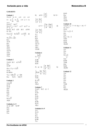 Inclusão para a vida                                                                                      Matemática B


GABARITO
                                                                                              8) 03
Unidade 1                                                6)        a) S =            b) S =   9) a
1) a) 81 b) – 81 c) 81 d) 1 e) 0                                            2                 10) e
         1 h) 8                                                 3                             11) a
f) 1 g)              i) 18 j) – 5 k)
        16      125                                            ,                              12) 81
35/12
                                                              2 2
2) a) 215 b) 213                                                            7 33              Unidade 10
3) a) 2100 + 1 b) 2101    c) 2   102
                                       d) 2   200
                                                    e)             c) S =     ,          d)   1) a) 5x + y – 7 = 0 b) y = - 5x + 7
299 f) 250                                                                   6 18             c) – 5 e 7
4) a) 5 b) 2       c) 0     d) 1           e) 9/4               7                             2) 23
f) – 0,5                                                       ,                              3) y = x 3 - 2
                                 3
                                                              4 4                             4) c
5) a) 5 2     b) 2 3         c) 2 25                d)
         2                             5
                                                         7) c                                 5) d
                                                         8) c                                 6) y = 3x – 2
5( 3          2)                                         9) b                                 7) 07
6) e                                                     10) c                                8) 55
7) 15                                                    11) b                                9) 90
8) c                                                     12) 13                               10) 20
9) d                                                     13) c
10) e                                                    14) c                                Unidade 11
11) e                                                    15) 04                               1) c
12) 31                                                                                        2) a
13) c                                                    Unidade 6                            3) c
14) d                                                                                         4) 5 2
15) e                                                         2 2
                                                         1)                                        2
                                                               3                              5) d
Unidade 2                                                2) 00                                6) 04
1) a) 6 b) 3       c) 5 2                                3) 00                                7) 09
2) e                                                     4) 01                                8) d
3) 30°                                                                        4               9) 02
                                                         5) a) 4)               ,        b)
                                                                                              10) 90
4) x = 2 y = 2 3                                                            3 3
5) 14                                                               3 7                       Unidade 12
6) 180 m                                                  0, ,        ,                       1) a
                                                                     4 4
7) x = 100 3        y = 100                                                                   2) c
                                                         6) 01
8) e     9) 31       10) 57                                                                   3) a
                                                         7) 01
                                                                                              4) a
Unidade 3                                                8) 2                                 5) a
                                                         9) b                                 6) c
1) 4 2
                                                         10) d                                7) 08
2) 75
                                                                                              8) c
3) 14                                                    Unidade 7                            9) a
4) d                                                     1) a) 2 b) 2       c) – 1            10) 28
5) e                                                     2) a
6) b                                                     3) 25
7) b                                                     4) e
8) a                                                     5) 41
9) 2 7                                                   6) 01
10) b                                                    7) a
                                                         8) 86
Unidades 4 e 5                                           9) 12
1) a) 120° b) 30°                                        10) c
2) a
                                                         Unidades 8 e 9
3) 2
                                                         1) e
4) b
                                                         2) 13
5) a
                                                         3) e
                                                         4) e
                                                         5) 16
                                                         6) 08
                                                         7) c

Pré-Vestibular da UFSC                                                                                                           1
 