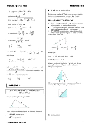Inclusão para a vida                                                                                                            Matemática B
                                                                                                
                                                                                               B e C são os ângulos agudos
     01. A expressão          45           20         80 é
                                           5                                              Pelo teorema angular de Thales prova-se que os ângulos
                                                                                                                                             
   equivalente a        3 15                                                              agudos são complementares, ou seja, B               C = 90º
   02. O valor de 2                2            2     2          4 é2                     RELAÇÕES TRIGONOMÉTRICAS:
                         1             1

   04. O valor de 8 3 16 2 é 4                                                                SENO: seno de um ângulo agudo é o quociente entre
                                                                                              o cateto oposto ao ângulo e a hipotenusa.
                      4                                                                       CO-SENO: co-seno de um ângulo é o quociente entre
   08. Racionalizando     obtém-se 2 2
                       2                                                                      o cateto adjacente ao ângulo e a hipotenusa.
                                                                                              TANGENTE: tangente de um ângulo é o quociente
                              3            5                  8 15                            entre o cateto oposto ao ângulo e o cateto adjacente.
  16. A expressão                               é igual a
                              5            3                   15                         Sendo assim, temos que:


                         313 312
13. Calculando                                 , acha-se:
                          25 : 23
      a) 32              b) 34                           c) 36
      d) 38              e) n.d.a.                                                                         b              c                    b
                                                                                               sen     =        cos   =          tg       =
                                                                                                           a              a                    c
                                                            1              1
14.        (UEL-PR)      A        expressão                                        1é     Observação:
                                                     2           2     2       2
equivalente a:
                                                                                          Se   +     = 90° tem-se que sen     = cos
      a) – 1             b)       2    –2                c)      2 +2                     Tabela de arcos notáveis
      d)      2   –1     e)       2    +1
                                                                                          Observe o triângulo equilátero. Traçando uma de suas
                                                                                          alturas, dividimos o triângulo em dois triângulos
15.            (UEL-PR)                Seja            o             número        real   retângulos congruentes.
           500 3 20 2 2 5
x=                        . Escrevendo x na forma x = a
                 5 1
+b     c , tem-se que a + b + c é igual a:
     a) 5                b) 6                            c) 7
     d) 8                e) 9

                                                                                          Observe, agora, o quadrado. Nele traçamos a diagonal e
 UNIDADE 2                                                                                obtemos dois triângulos retângulos isósceles.


       TRIGONOMETRIA NO TRIÂNGULO
               RETÂNGULO

Considere o triângulo retângulo ABC




Nesse triângulo podemos destacar os seguintes elementos:
       ____       ___
       AC e AB são os catetos                                                             Em resumo, temos:
       ___
      BC é a hipotenusa

Pré-Vestibular da UFSC                                                                                                                                  3
 