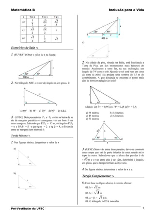 Matemática B                                                                                Inclusão para a Vida




                                                                 c)

Exercícios de Sala                                                               x
                                                                                            5

1. (FUVEST) Obter o valor de x na figura:                                   45°




                                                                 2. Na cidade de pisa, situada na Itália, está localizada a
                                                                 Torre de Pisa, um dos monumentos mais famosos do
                                                                 mundo. Atualmente a torre faz, na sua inclinação, um
                                                                 ângulo de 74º com o solo. Quando o sol está bem em cima
                                                                 da torre (a pino) ela projeta uma sombra de 15 m de
                                                                 comprimento. A que distância se encontra o ponto mais
                                                                 alto da torre em relação ao solo?
2. No triângulo ABC, o valor do ângulo , em graus, é:




                                                                      (dados: sen 74º = 0,96 cos 74º = 0,28 tg74º = 3,4)
           a) 60°         b) 45°   c) 30°   d) 90°   e) n.d.a.
                                                                      a) 55 metros              b) 15 metros
                                                                      c) 45 metros              d) 42 metros
3. (UFSC) Dois pescadores P1 e P2 estão na beira de m                 e) 51 metros
rio de margens paralelas e conseguem ver um bote B na
outra margem. Sabendo que P1P2 = 63 m, os ângulos P1P2
= e BP2P1 =        e que tg   = 2 e tg = 4, a distância
entre as margens (em metros) é:

Tarefa Mínima 

1. Nas figuras abaixo, determinar o valor de x
  a)                                                             3. (UFSC) Num vão entre duas paredes, deve-se construir
                                                                 uma rampa que vai da parte inferior de uma parede até o
                                                                 topo da outra. Sabendo-se que a altura das paredes é de
                    12
       X
                                                                 4 3 m e o vão entre elas é de 12m, determine o ângulo,
                         30°                                     em graus, que a rampa formará com o solo.

                                                                 4. Na figura abaixo, determinar o valor de x e y.
  b)
                                                                 Tarefa Complementar 
                    6

                                                                 5. Com base na figura abaixo é correto afirmar:
                         60°
                                                                    01. h = 2 m
               X


                                                                      02. h =         3m
                                                                      04. a = (1 + 3 ) m
                                                                      08. O triângulo ACD é isósceles

Pré-Vestibular da UFSC                                                                                                     4
 