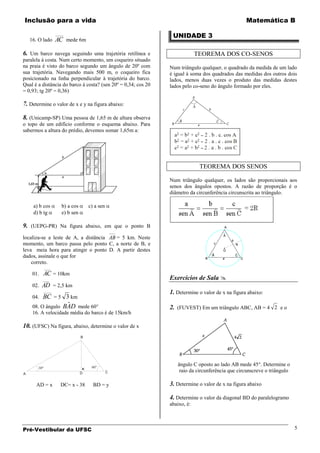 Inclusão para a vida                                                                              Matemática B
                   ____
                                                                UNIDADE 3
    16. O lado     AC mede 6m

6. Um barco navega seguindo uma trajetória retilínea e                      TEOREMA DOS CO-SENOS
paralela à costa. Num certo momento, um coqueiro situado
na praia é visto do barco segundo um ângulo de 20º com         Num triângulo qualquer, o quadrado da medida de um lado
sua trajetória. Navegando mais 500 m, o coqueiro fica          é igual à soma dos quadrados das medidas dos outros dois
posicionado na linha perpendicular à trajetória do barco.      lados, menos duas vezes o produto das medidas destes
Qual é a distância do barco à costa? (sen 20º = 0,34; cos 20   lados pelo co-seno do ângulo formado por eles.
= 0,93; tg 20º = 0,36)

7. Determine o valor de x e y na figura abaixo:

8. (Unicamp-SP) Uma pessoa de 1,65 m de altura observa
o topo de um edifício conforme o esquema abaixo. Para
sabermos a altura do prédio, devemos somar 1,65m a:




                                                                             TEOREMA DOS SENOS

                                                               Num triângulo qualquer, os lados são proporcionais aos
                                                               senos dos ângulos opostos. A razão de proporção é o
                                                               diâmetro da circunferência circunscrita ao triângulo.

     a) b cos         b) a cos       c) a sen
     d) b tg          e) b sen

9. (UEPG-PR) Na figura abaixo, em que o ponto B
                                                    ___
localiza-se a leste de A, a distância AB = 5 km. Neste
momento, um barco passa pelo ponto C, a norte de B, e
leva meia hora para atingir o ponto D. A partir destes
dados, assinale o que for
    correto.
             ___
     01.   AC = 10km
           ___                                                 Exercícios de Sala 
     02.   AD = 2,5 km
           ____                                                1. Determine o valor de x na figura abaixo:
     04.  BC = 5 3 km
                   ˆ
     08. O ângulo BAD mede 60°                                 2. (FUVEST) Em um triângulo ABC, AB = 4 2 e o
     16. A velocidade média do barco é de 15km/h

10. (UFSC) Na figura, abaixo, determine o valor de x
                                 B




                                      60°
                                                                  ângulo C oposto ao lado AB mede 45°. Determine o
       30°
                                 D              C                  raio da circunferência que circunscreve o triângulo
A


      AD = x         DC= x - 38        BD = y                  3. Determine o valor de x na figura abaixo

                                                               4. Determine o valor da diagonal BD do paralelogramo
                                                               abaixo, é:



Pré-Vestibular da UFSC                                                                                                   5
 
