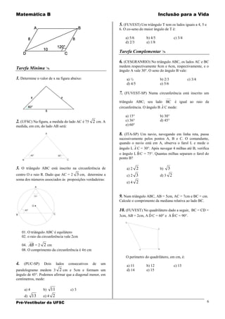 Matemática B                                                                                     Inclusão para a Vida

                                                                       5. (FUVEST) Um triângulo T tem os lados iguais a 4, 5 e
                                                                       6. O co-seno do maior ângulo de T é:

                                                                           a) 5/6       b) 4/5                  c) 3/4
                                                                           d) 2/3       e) 1/8

                                                                       Tarefa Complementar 

                                                                       6. (CESGRANRIO) No triângulo ABC, os lados AC e BC
                                                                       medem respectivamente 8cm e 6cm, respectivamente, e o
Tarefa Mínima                                                         ângulo A vale 30°. O seno do ângulo B vale:

1. Determine o valor de x na figura abaixo:                                a) ½                      b) 2/3              c) 3/4
                                                                           d) 4/5                    e) 5/6

                                                                       7. (FUVEST-SP) Numa circunferência está inscrito um
                                                                                                          ___
                                                                       triângulo ABC; seu lado BC é igual ao raio da
                                                                                                  ˆ
                                                                       circunferência. O ângulo B A C mede:

                                                                           a) 15°                    b) 30°
2. (UFSC) Na figura, a medida do lado AC é 75 2 cm. A                      c) 36°                    d) 45°
medida, em cm, do lado AB será:                                            e) 60°

                            A                                          8. (ITA-SP) Um navio, navegando em linha reta, passa
                                                                       sucessivamente pelos pontos A, B e C. O comandante,
                                                                       quando o navio está em A, observa o farol L e mede o
                                                                                ˆ
                                                                       ângulo L A C = 30°. Após navegar 4 milhas até B, verifica
                                                                                  ˆ
                                                                       o ângulo L B C = 75°. Quantas milhas separam o farol do
                45°                    30°
     B                                        C
                                                                       ponto B?

3. O triângulo ABC está inscrito na circunferência de                      a) 2 2                    b)   3
centro O e raio R. Dado que AC = 2 3 cm, determine a                       c) 2 3                    d) 3 2
soma dos números associados às proposições verdadeiras:
                                                                           e) 4 2
                      A


                     75°                                               9. Num triângulo ABC, AB = 5cm, AC = 7cm e BC = cm.
                                                                       Calcule o comprimento da mediana relativa ao lado BC.
                 O
         60°                                                           10. (FUVEST) No quadrilátero dado a seguir, BC = CD =
B                                 C                                                     ˆ             ˆ
                                                                       3cm, AB = 2cm, A D C = 60° e A B C = 90°.
                                                                           D


                                                                                                 C

     01. O triângulo ABC é equilátero
     02. o raio da circunferência vale 2cm
               ___
     04. AB = 2 2 cm
     08. O comprimento da circunferência é 4 cm                                     A            B




                                                                           O perímetro do quadrilátero, em cm, é:
4.       (PUC-SP)          Dois       lados   consecutivos   de   um
                                                                           a) 11        b) 12                   c) 13
paralelogramo medem 3 2 cm e 5cm e formam um                               d) 14        e) 15
ângulo de 45°. Podemos afirmar que a diagonal menor, em
centímetros, mede:

         a) 4              b)  11                 c) 3
         d)     13         e) 4 2
Pré-Vestibular da UFSC                                                                                                            6
 