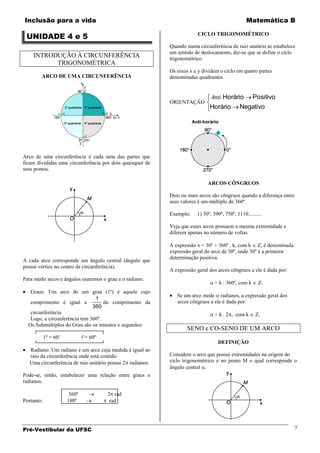 Inclusão para a vida                                                                             Matemática B

 UNIDADE 4 e 5                                                          CICLO TRIGONOMÉTRICO

                                                            Quando numa circunferência de raio unitário se estabelece
                                                            um sentido de deslocamento, diz-se que se define o ciclo
    INTRODUÇÃO À CIRCUNFERÊNCIA                             trigonométrico.
          TRIGONOMÉTRICA
                                                            Os eixos x e y dividem o ciclo em quatro partes
        ARCO DE UMA CIRCUNFERÊNCIA                          denominadas quadrantes.


                                                                               Anti Horário          Positivo
                                                            ORIENTAÇÃO
                                                                              Horário         Negativo




Arco de uma circunferência é cada uma das partes que
ficam divididas uma circunferência por dois quaisquer de
seus pontos.

                                                                             ARCOS CÔNGRUOS

                                                            Dois ou mais arcos são côngruos quando a diferença entre
                                                            seus valores é um múltiplo de 360º.

                                                            Exemplo:    1) 30º, 390º, 750º, 1110..........

                                                            Veja que esses arcos possuem a mesma extremidade e
                                                            diferem apenas no número de voltas.

                                                            A expressão x = 30º + 360º . k, com k Z, é denominada
                                                            expressão geral do arco de 30º, onde 30º é a primeira
                                                            determinação positiva.
A cada arco corresponde um ângulo central (ângulo que
possui vértice no centro da circunferência).
                                                            A expressão geral dos arcos côngruos a ele é dada por:
Para medir arcos e ângulos usaremos o grau e o radiano.
                                                                                 + k . 360º, com k      Z.
   Graus: Um arco de um grau (1º) é aquele cujo
                                                               Se um arco mede radianos, a expressão geral dos
                                1
   comprimento é igual a            do comprimento da          arcos côngruos a ele é dada por:
                               360
   circunferência.                                                               + k . 2 , com k      Z.
   Logo, a circunferência tem 360º.
  Os Submúltiplos do Grau são os minutos e segundos:
                                                                    SENO e CO-SENO DE UM ARCO
            1º = 60'           1'= 60''
                                                                                  DEFINIÇÃO
   Radiano: Um radiano é um arco cuja medida é igual ao
   raio da circunferência onde está contido.                Considere o arco que possui extremidades na origem do
   Uma circunferência de raio unitário possui 2 radianos.   ciclo trigonométrico e no ponto M o qual corresponde o
                                                            ângulo central .
Pode-se, então, estabelecer uma relação entre graus e
radianos.

                        360º              2 rad
Portanto:              180º                rad




Pré-Vestibular da UFSC                                                                                                 7
 