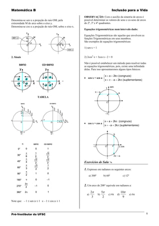 Matemática B                                                                              Inclusão para a Vida

                                                         OBSERVAÇÃO: Com o auxílio da simetria de arcos é
Denomina-se sen a projeção do raio OM, pela              possível determinar os valores de seno e co-seno de arcos
extremidade M do arco sobre o eixo y.                    do 2º, 3º e 4º quadrantes.
Denomina-se cos a projeção do raio OM, sobre o eixo x.
                                                         Equações trigonométricas num intervalo dado:

                                                         Equações Trigonométricas são aquelas que envolvem as
                                                         funções Trigonométricas em seus membros.
                                                         São exemplos de equações trigonométricas:

                                                         1) sen x = 1


2. Sinais                                                2) 2cos2 x + 3cos x - 2 = 0

                                                         Não é possível estabelecer um método para resolver todas
                                                         as equações trigonométricas, pois, existe uma infinidade
                                                         delas. Para isso apresentaremos alguns tipos básicos:

                                                                                  x   a       2k (congruos)
                                                            sen x = sen a
                                                                                  x           a    2k (suplementares)




                      TABELA




                                                                                  x   a       2k    (congruos)
                                                            cos x = cos a
                                                                                  x       a    2k (suplementares)




                                                         Exercícios de Sala 

                                                         1. Expresse em radianos os seguintes arcos:
                                                             a) 300º          b) 60º                     c) 12º


                                                         2. Um arco de 200° equivale em radianos a:

                                                                2            5                          10
                                                           a)           b)            c) 4         d)             e) 6
                                                                 3            2                          9
Note que: – 1   sen    1 e–1     cos    1



Pré-Vestibular da UFSC                                                                                                   8
 
