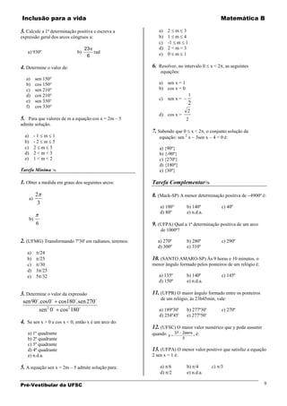 Inclusão para a vida                                                                            Matemática B

3. Calcule a 1ª determinação positiva e escreva a        a)    2 m 3
expressão geral dos arcos côngruos a:                    b)    1 m 4
                                                         c)    -1 m 1
                                  23                     d)    2<m<3
   a) 930º                   b)      rad                 e)    0 m 1
                                   6

4. Determine o valor de:                              6. Resolver, no intervalo 0 x < 2 , as seguintes
                                                          equações:
   a)       sen 150°
   b)       cos 150°                                     a) sen x = 1
   c)       sen 210°                                     b) cos x = 0
   d)       cos 210°                                                        1
   e)       sen 330°                                     c)    sen x =
                                                                            2
   f)       cos 330°
                                                                           2
                                                         d) cos x =
5. Para que valores de m a equação cos x = 2m – 5                          2
admite solução.
                                                      7. Sabendo que 0 x < 2 , o conjunto solução da
  a)        -1 m 1                                       equação: sen 2 x          3sen x   4 = 0 é:
  b)        -2 m 5
  c)        2 m 3                                        a) {90º}
  d)        2<m<3                                        b) {-90º}
  e)        1<m<2                                        c) {270º}
                                                         d) {180º}
Tarefa Mínima                                           e) {30º}

1. Obter a medida em graus dos seguintes arcos:       Tarefa Complementar

            2                                         8. (Mack-SP) A menor determinação positiva de 4900º é:
       a)
             3
                                                          a) 100°          b) 140º              c) 40º
                                                          d) 80º           e) n.d.a.
       b)
            6                                         9. (UFPA) Qual a 1ª determinação positiva de um arco
                                                          de 1000º?

2. (UFMG) Transformando 7º30' em radianos, teremos:      a) 270º           b) 280º              c) 290º
                                                         d) 300º           e) 310º
   a)  /24
   b)  /25                                            10. (SANTO AMARO-SP) Às 9 horas e 10 minutos, o
   c)  /30                                            menor ângulo formado pelos ponteiros de um relógio é:
   d) 3 /25
   e) 5 /32                                              a) 135º           b) 140º              c) 145º
                                                         d) 150º           e) n.d.a.

3. Determine o valor da expressão                     11. (UFPR) O maior ângulo formado entre os ponteiros
                                                          de um relógio, às 23h45min, vale:
 sen 90. cos 0 cos180.sen 270
         sen 2 0 cos 2 180                             a) 189º30'        b) 277º30'           c) 270º
                                                         d) 254º45'        e) 277º50'
4. Se sen x > 0 e cos x < 0, então x é um arco do:
                                                      12. (UFSC) O maior valor numérico que y pode assumir
   a) 1º quadrante                                    quando        37   2senx ,   é:
                                                               y
   b) 2º quadrante                                                       3
   c) 3º quadrante
   d) 4º quadrante                                    13. (UFPA) O menor valor positivo que satisfaz a equação
   e) n.d.a.                                          2 sen x = 1 é:

5. A equação sen x = 2m – 5 admite solução para:          a) /6            b) /4            c) /3
                                                          d) /2            e) n.d.a.

Pré-Vestibular da UFSC                                                                                        9
 