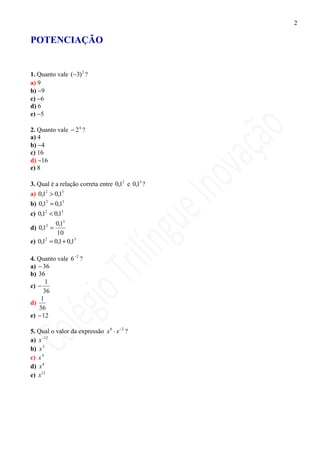 2

POTENCIAÇÃO


1. Quanto vale (−3) 2 ?
a) 9
b) −9
c) −6
d) 6
e) −5

2. Quanto vale − 2 4 ?
a) 4
b) −4
c) 16
d) −16
e) 8

3. Qual é a relação correta entre 0,12 e 0,13 ?
a) 0,12 > 0,13
b) 0,12 = 0,13
c) 0,12 < 0,13
         0,13
d) 0,12 =
          10
e) 0,1 = 0,1 + 0,13
      2




4. Quanto vale 6 −2 ?
a) − 36
b) 36
      1
c) −
     36
    1
d)
   36
e) − 12

5. Qual o valor da expressão x 6 ⋅ x −2 ?
a) x −12
b) x 3
c) x 4
d) x 8
e) x12
 