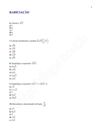3

RADICIAÇÃO


               3
6. Calcule a       27 .
a) 1
b) 2
c) 3
d) 6
e) 9


                                  ( )1 
7. Calcule mentalmente o produto 2 5   3.
                                     2 
a) 10
b) 15
c)   20
d)   25
e)   30

8. Simplifique a expressão 12a 2 .
a) 3a 2
b) a 6
c) 6 a
d) 2a 3
e) a 2

9. Simplifique a expressão 15 2 − 1 − 14 2 + 2 .
a) 2
b) 1+ 2
c) 1
d) 2 2
e) 29 2

                                          6
10. Racionalize o denominador da fração      .
                                           3
a)   3
b) 6 3
c) 9
d) 3 3
e) 2 3
 