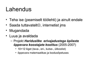 Lahendus Teha ise (peamiselt töölehti) ja ainult endale Saada tuttavatelt  , internetist jms Mugandada Luua ja avaldada  Projekt  Hariduslike  erivajadustega õpilaste õppevara koostajate koolitus  (2005-2007) 10+12 liiget (tava-, eri-, kutse-, ülikoolist) õppevara matemaatikas ja loodusõpetuses 