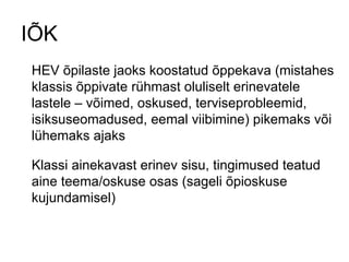 IÕK HEV õpilaste jaoks koostatud õppekava (mistahes klassis õppivate rühmast oluliselt erinevatele lastele – võimed, oskused, terviseprobleemid, isiksuseomadused, eemal viibimine) pikemaks või lühemaks ajaks Klassi ainekavast erinev sisu, tingimused teatud aine teema/oskuse osas (sageli õpioskuse kujundamisel) 