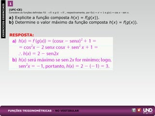 (UFC-CE)
Considere as funções definidas f: → e g: → , respectivamente, por f(x) = x2
+ 1 e g(x) = cos x - sen x.
a) Explicite a função composta h(x) = f(g(x)).
b) Determine o valor máximo da função composta h(x) = f(g(x)).
1
FUNÇÕES TRIGONOMÉTRICAS – NO VESTIBULAR
EXERCÍCIOSESSENCIAIS
RESPOSTA:
 