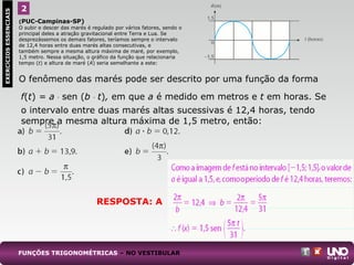 O fenômeno das marés pode ser descrito por uma função da forma
f(t) = a . sen (b . t), em que a é medido em metros e t em horas. Se
o intervalo entre duas marés altas sucessivas é 12,4 horas, tendo
sempre a mesma altura máxima de 1,5 metro, então:
2EXERCÍCIOSESSENCIAIS
(PUC-Campinas-SP)
O subir e descer das marés é regulado por vários fatores, sendo o
principal deles a atração gravitacional entre Terra e Lua. Se
desprezássemos os demais fatores, teríamos sempre o intervalo
de 12,4 horas entre duas marés altas consecutivas, e
também sempre a mesma altura máxima de maré, por exemplo,
1,5 metro. Nessa situação, o gráfico da função que relacionaria
tempo (t) e altura de maré (A) seria semelhante a este:
FUNÇÕES TRIGONOMÉTRICAS – NO VESTIBULAR
RESPOSTA: A
 