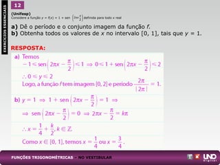 (Unifesp)
Considere a função y = f(x) = 1 + sen definida para todo x real
a) Dê o período e o conjunto imagem da função f.
b) Obtenha todos os valores de x no intervalo [0, 1], tais que y = 1.
1EXERCÍCIOSESSENCIAIS 12
FUNÇÕES TRIGONOMÉTRICAS – NO VESTIBULAR
RESPOSTA:





 π
π
2
2 x
 