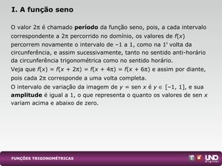 O valor 2π é chamado período da função seno, pois, a cada intervalo
correspondente a 2π percorrido no domínio, os valores de f(x)
percorrem novamente o intervalo de –1 a 1, como na 1a
volta da
circunferência, e assim sucessivamente, tanto no sentido anti-horário
da circunferência trigonométrica como no sentido horário.
Veja que f(x) = f(x + 2π) = f(x + 4π) = f(x + 6π) e assim por diante,
pois cada 2π corresponde a uma volta completa.
O intervalo de variação da imagem de y = sen x é y ∈ [–1, 1], e sua
amplitude é igual a 1, o que representa o quanto os valores de sen x
variam acima e abaixo de zero.
I. A função seno
FUNÇÕES TRIGONOMÉTRICAS
 