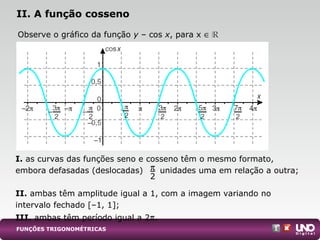 I. as curvas das funções seno e cosseno têm o mesmo formato,
embora defasadas (deslocadas) unidades uma em relação a outra;
II. ambas têm amplitude igual a 1, com a imagem variando no
intervalo fechado [–1, 1];
III. ambas têm período igual a 2π.
II. A função cosseno
Observe o gráfico da função y – cos x, para x ∈
FUNÇÕES TRIGONOMÉTRICAS
π
2
 