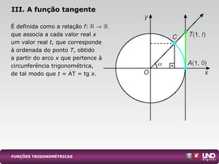 É definida como a relação f: →
que associa a cada valor real x
um valor real t, que corresponde
à ordenada do ponto T, obtido
a partir do arco x que pertence à
circunferência trigonométrica,
de tal modo que t = AT = tg x.
III. A função tangente
FUNÇÕES TRIGONOMÉTRICAS
 