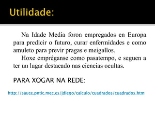 Na Idade Media foron empregados en Europa 
para predicir o futuro, curar enfermidades e como 
amuleto para previr pragas e meigallos. 
Hoxe empréganse como pasatempo, e seguen a 
ter un lugar destacado nas ciencias ocultas. 
PARA XOGAR NA REDE: 
http://sauce.pntic.mec.es/jdiego/calculo/cuadrados/cuadrados.htm 
 