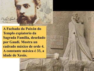 A Fachada da Paixón do 
Templo expiatorio da 
Sagrada Familia, deseñado 
por Gaudí. Mostra un 
cadrado máxico de orde 4. 
A constante máxica é 33, a 
idade de Xesús. 
 