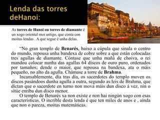 As torres de Hanoi ou torres de diamante é 
un xogo oriental moi antigo, que conta con 
moitas lendas . A que segue é unha delas. 
“No gran templo de Benarés, baixo a cúpula que sinala o centro 
do mundo, repousa unha bandexa de cobre sobre a que están colocadas 
tres agullas de diamante. Cóntase que unha mañá de choiva, o rei 
mandou colocar nunha das agullas 64 discos de ouro puro, ordenados 
por tamaños; dende o maior, que repousa na bandexa, ata o máis 
pequeño, no alto da agulla. Chámase a torre de Brahma. 
Incansablemente, día tras día, os sacerdotes do templo moven os 
discos pasándoos dunha agulla a outra, segundo as leis de Brahma, que 
dictan que o sacerdote en turno non mova máis dun disco á vez, nin o 
sitúe enriba dun disco menor. 
O templo de Benarés xa non existe e non hai ningún xogo con esas 
características. O incrible desta lenda é que ten miles de anos e , aínda 
que non o pareza, moitas matemáticas. 
 