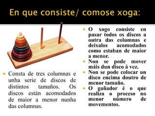 Consta de tres columnas e 
unha serie de discos de 
distintos tamaños. Os 
discos están acomodados 
de maior a menor nunha 
das columnas. 
 O xogo consiste en 
pasar todos os discos a 
outra das columnas e 
deixalos acomodados 
como estaban de maior 
a menor. 
 Non se pode mover 
máis dun disco á vez. 
 Non se pode colocar un 
disco encima doutro de 
menor tamaño. 
 O gañador é o que 
realiza o proceso no 
menor número de 
movementos. 
 