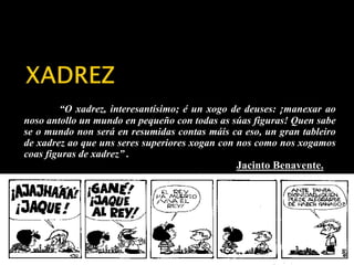 “O xadrez, interesantísimo; é un xogo de deuses: ¡manexar ao 
noso antollo un mundo en pequeño con todas as súas figuras! Quen sabe 
se o mundo non será en resumidas contas máis ca eso, un gran tableiro 
de xadrez ao que uns seres superiores xogan con nos como nos xogamos 
coas figuras de xadrez” . 
Jacinto Benavente. 
 