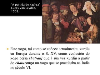  Este xogo, tal como se coñece actualmente, xurdiu 
en Europa durante o S. XV, como evolución do 
xogo persa shatranj que á súa vez xurdiu a partir 
do chaturanga un xogo que se practicaba na India 
no século VI. 
 