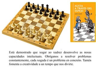 Está demostrado que xogar ao xadrez desenvolve as nosas 
capacidades intelectuais. Obríganos a resolver problemas 
constantemente, cada xogada é un problema en concreto. Tamén 
fomenta a creatividade a un tempo que nos divirte. 
 