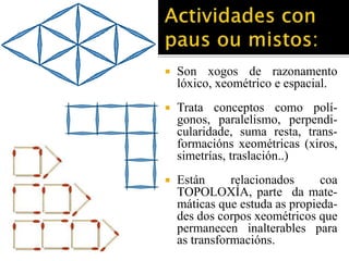  Son xogos de razonamento 
lóxico, xeométrico e espacial. 
 Trata conceptos como polí-gonos, 
paralelismo, perpendi-cularidade, 
suma resta, trans-formacións 
xeométricas (xiros, 
simetrías, traslación..) 
 Están relacionados coa 
TOPOLOXÍA, parte da mate-máticas 
que estuda as propieda-des 
dos corpos xeométricos que 
permanecen inalterables para 
as transformacións. 
 