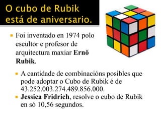  Foi inventado en 1974 polo 
escultor e profesor de 
arquitectura maxiar Ernő 
Rubik. 
 A cantidade de combinacións posibles que 
pode adoptar o Cubo de Rubik é de 
43.252.003.274.489.856.000. 
 Jessica Fridrich, resolve o cubo de Rubik 
en só 10,56 segundos. 
 