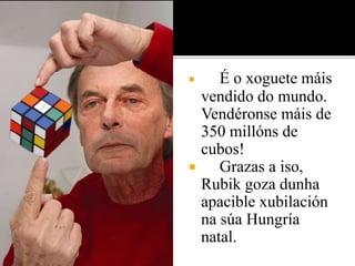  É o xoguete máis 
vendido do mundo. 
Vendéronse máis de 
350 millóns de 
cubos! 
 Grazas a iso, 
Rubik goza dunha 
apacible xubilación 
na súa Hungría 
natal. 
 